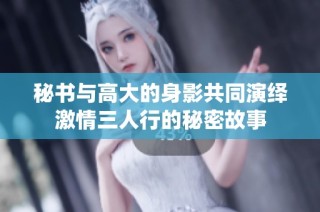 秘书与高大的身影共同演绎激情三人行的秘密故事