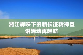 湘江辉映下的新长征精神宣讲活动再起航