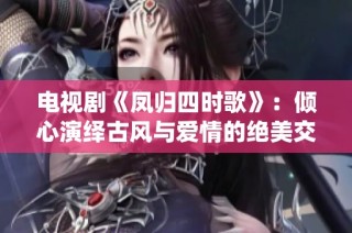 电视剧《凤归四时歌》：倾心演绎古风与爱情的绝美交织