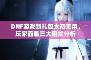 DNF游戏新礼包太初无用，玩家面临三大困扰分析