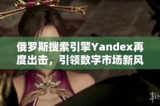 俄罗斯搜索引擎Yandex再度出击，引领数字市场新风潮