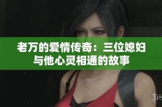 老万的爱情传奇：三位媳妇与他心灵相通的故事