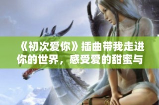 《初次爱你》插曲带我走进你的世界，感受爱的甜蜜与悸动