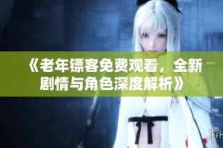《老年镖客免费观看，全新剧情与角色深度解析》