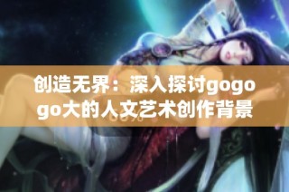 创造无界：深入探讨gogogo大的人文艺术创作背景
