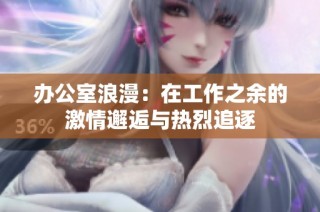 办公室浪漫：在工作之余的激情邂逅与热烈追逐