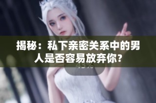 揭秘：私下亲密关系中的男人是否容易放弃你？