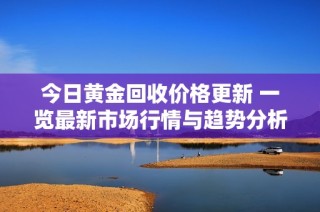 今日黄金回收价格更新 一览最新市场行情与趋势分析