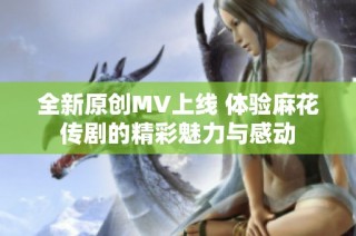 全新原创MV上线 体验麻花传剧的精彩魅力与感动
