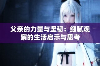 父亲的力量与坚韧：细腻观察的生活启示与思考