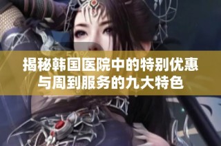 揭秘韩国医院中的特别优惠与周到服务的九大特色