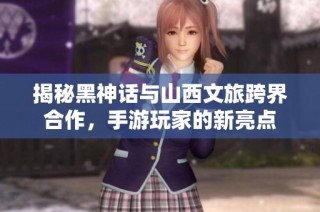 揭秘黑神话与山西文旅跨界合作，手游玩家的新亮点