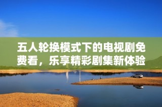 五人轮换模式下的电视剧免费看，乐享精彩剧集新体验