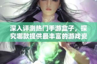 深入评测热门手游盒子，探究哪款提供最丰富的游戏资源