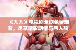 《九九》电视剧全剧免费观看，尽享精彩剧情与感人故事