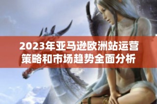 2023年亚马逊欧洲站运营策略和市场趋势全面分析