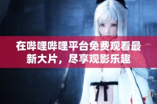 在哔哩哔哩平台免费观看最新大片，尽享观影乐趣
