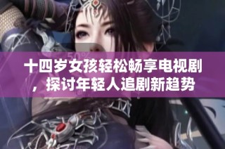 十四岁女孩轻松畅享电视剧，探讨年轻人追剧新趋势