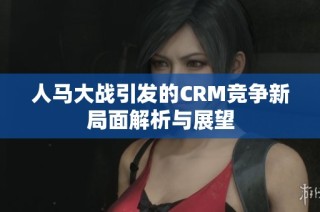 人马大战引发的CRM竞争新局面解析与展望