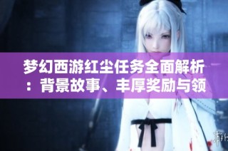 梦幻西游红尘任务全面解析：背景故事、丰厚奖励与领取指导