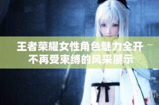 王者荣耀女性角色魅力全开 不再受束缚的风采展示