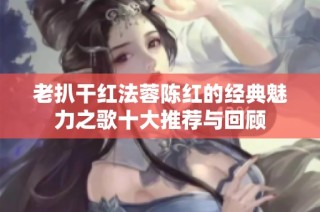 老扒干红法蓉陈红的经典魅力之歌十大推荐与回顾