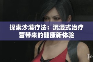 探索沙漠疗法：沉浸式治疗营带来的健康新体验