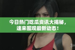 今日热门吃瓜资讯大揭秘，速来围观最新动态！