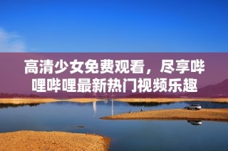 高清少女免费观看，尽享哔哩哔哩最新热门视频乐趣