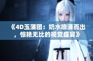 《4D玉蒲团：奶水喷涌而出，惊艳无比的视觉盛宴》