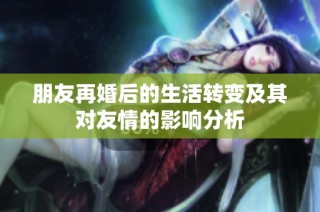 朋友再婚后的生活转变及其对友情的影响分析