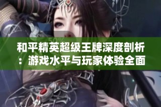 和平精英超级王牌深度剖析：游戏水平与玩家体验全面解析