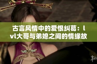 古言风情中的爱恨纠葛：lvl大哥与弟媳之间的情缘故事