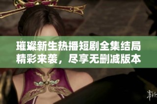 璀璨新生热播短剧全集结局精彩来袭，尽享无删减版本