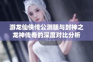 游龙仙侠传公测版与封神之龙神传奇的深度对比分析