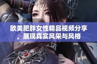 欧美肥胖女性精品视频分享，展现真实风采与风格