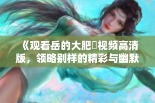 《观看岳的大肥坹视频高清版，领略别样的精彩与幽默》
