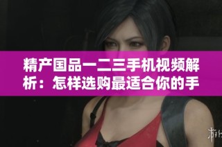 精产国品一二三手机视频解析：怎样选购最适合你的手机