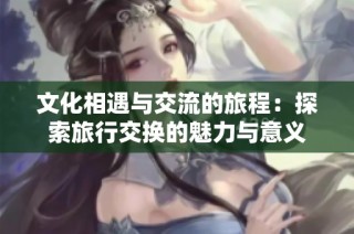 文化相遇与交流的旅程：探索旅行交换的魅力与意义