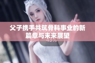 父子携手共筑骨科事业的新篇章与未来展望