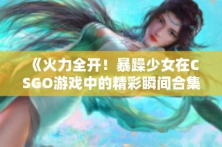 《火力全开！暴躁少女在CSGO游戏中的精彩瞬间合集》