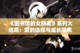 《图书馆的女朋友》系列大结局：爱的选择与成长探索