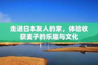 走进日本友人的家，体验收获麦子的乐趣与文化