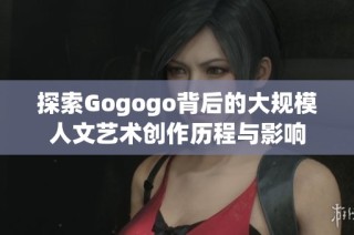 探索Gogogo背后的大规模人文艺术创作历程与影响
