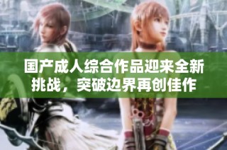 国产成人综合作品迎来全新挑战，突破边界再创佳作