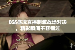 B站盛况直播刺激战场对决，精彩瞬间不容错过
