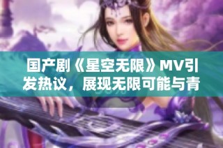 国产剧《星空无限》MV引发热议，展现无限可能与青春梦想