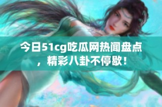 今日51cg吃瓜网热闻盘点，精彩八卦不停歇！