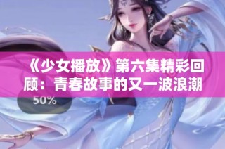 《少女播放》第六集精彩回顾：青春故事的又一波浪潮