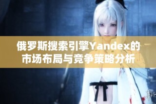 俄罗斯搜索引擎Yandex的市场布局与竞争策略分析